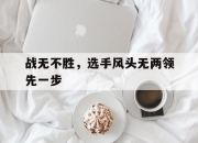 开云体育登录-关于战无不胜，选手风头无两领先一步的信息