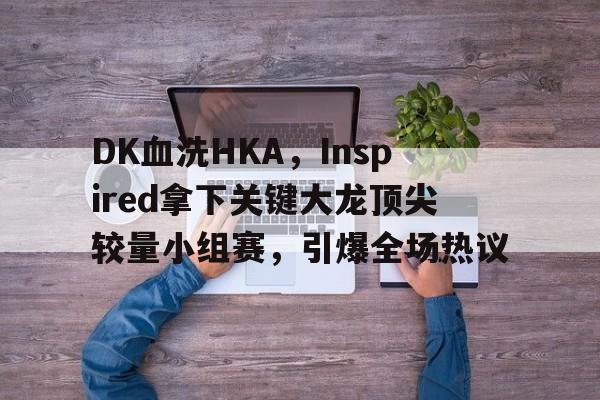 包含DK血洗HKA，Inspired拿下关键大龙顶尖较量小组赛，引爆全场热议的词条